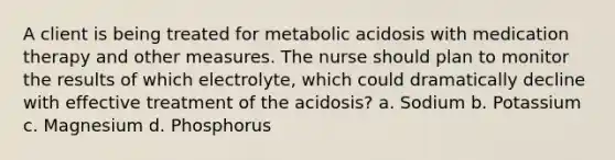 A client is being treated for metabolic acidosis with medication therapy and other measures. The nurse should plan to monitor the results of which electrolyte, which could dramatically decline with effective treatment of the acidosis? a. Sodium b. Potassium c. Magnesium d. Phosphorus