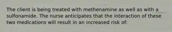 The client is being treated with methenamine as well as with a sulfonamide. The nurse anticipates that the interaction of these two medications will result in an increased risk of: