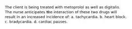 The client is being treated with metoprolol as well as digitalis. The nurse anticipates the interaction of these two drugs will result in an increased incidence of: a. tachycardia. b. heart block. c. bradycardia. d. cardiac pauses.