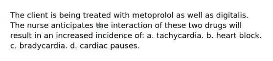 The client is being treated with metoprolol as well as digitalis. The nurse anticipates the interaction of these two drugs will result in an increased incidence of: a. tachycardia. b. heart block. c. bradycardia. d. cardiac pauses.