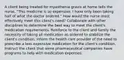 A client being treated for myasthenia gravis at home tells the nurse, "This medicine is so expensive. I have only been taking half of what the doctor ordered." How would the nurse most effectively meet this client's need? Collaborate with other disciplines to determine the best way to meet the client's medication requirements. Reinforce to the client and family the necessity of taking all medication as ordered to stabilize the client's condition. Inform the health care provider of the need to prescribe a less expensive medication for the client's condition. Instruct the client that some pharmaceutical companies have programs to help with medication expenses.