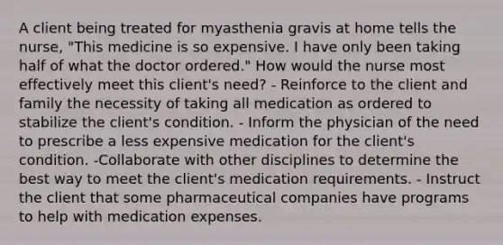 A client being treated for myasthenia gravis at home tells the nurse, "This medicine is so expensive. I have only been taking half of what the doctor ordered." How would the nurse most effectively meet this client's need? - Reinforce to the client and family the necessity of taking all medication as ordered to stabilize the client's condition. - Inform the physician of the need to prescribe a less expensive medication for the client's condition. -Collaborate with other disciplines to determine the best way to meet the client's medication requirements. - Instruct the client that some pharmaceutical companies have programs to help with medication expenses.