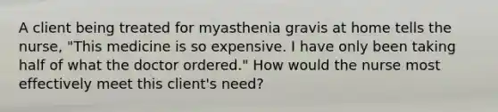 A client being treated for myasthenia gravis at home tells the nurse, "This medicine is so expensive. I have only been taking half of what the doctor ordered." How would the nurse most effectively meet this client's need?