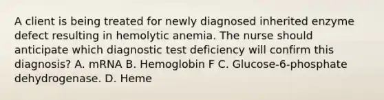 A client is being treated for newly diagnosed inherited enzyme defect resulting in hemolytic anemia. The nurse should anticipate which diagnostic test deficiency will confirm this diagnosis? A. mRNA B. Hemoglobin F C. Glucose-6-phosphate dehydrogenase. D. Heme