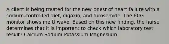 A client is being treated for the new-onest of heart failure with a sodium-controlled diet, digoxin, and furosemide. The ECG monitor shows me U wave. Based on this new finding, the nurse determines that it is important to check which laboratory test result? Calcium Sodium Potassium Magnesium