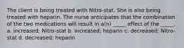 The client is being treated with Nitro-stat. She is also being treated with heparin. The nurse anticipates that the combination of the two medications will result in a(n) _____ effect of the _____. a. increased; Nitro-stat b. increased; heparin c. decreased; Nitro-stat d. decreased; heparin