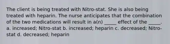 The client is being treated with Nitro-stat. She is also being treated with heparin. The nurse anticipates that the combination of the two medications will result in a(n) _____ effect of the _____. a. increased; Nitro-stat b. increased; heparin c. decreased; Nitro-stat d. decreased; heparin