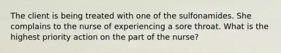 The client is being treated with one of the sulfonamides. She complains to the nurse of experiencing a sore throat. What is the highest priority action on the part of the nurse?