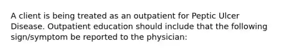 A client is being treated as an outpatient for Peptic Ulcer Disease. Outpatient education should include that the following sign/symptom be reported to the physician: