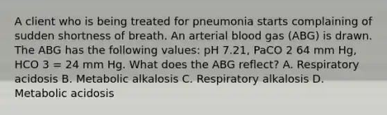 A client who is being treated for pneumonia starts complaining of sudden shortness of breath. An arterial blood gas (ABG) is drawn. The ABG has the following values: pH 7.21, PaCO 2 64 mm Hg, HCO 3 = 24 mm Hg. What does the ABG reflect? A. Respiratory acidosis B. Metabolic alkalosis C. Respiratory alkalosis D. Metabolic acidosis