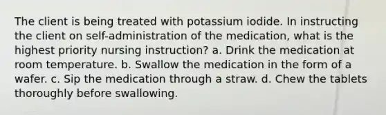 The client is being treated with potassium iodide. In instructing the client on self-administration of the medication, what is the highest priority nursing instruction? a. Drink the medication at room temperature. b. Swallow the medication in the form of a wafer. c. Sip the medication through a straw. d. Chew the tablets thoroughly before swallowing.