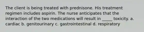 The client is being treated with prednisone. His treatment regimen includes aspirin. The nurse anticipates that the interaction of the two medications will result in _____ toxicity. a. cardiac b. genitourinary c. gastrointestinal d. respiratory