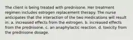 The client is being treated with prednisone. Her treatment regimen includes estrogen replacement therapy. The nurse anticipates that the interaction of the two medications will result in: a. increased effects from the estrogen. b. increased effects from the prednisone. c. an anaphylactic reaction. d. toxicity from the prednisone dosage.