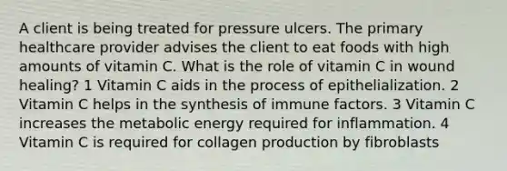 A client is being treated for pressure ulcers. The primary healthcare provider advises the client to eat foods with high amounts of vitamin C. What is the role of vitamin C in wound healing? 1 Vitamin C aids in the process of epithelialization. 2 Vitamin C helps in the synthesis of immune factors. 3 Vitamin C increases the metabolic energy required for inflammation. 4 Vitamin C is required for collagen production by fibroblasts