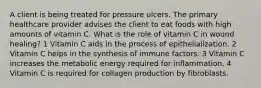 A client is being treated for pressure ulcers. The primary healthcare provider advises the client to eat foods with high amounts of vitamin C. What is the role of vitamin C in wound healing? 1 Vitamin C aids in the process of epithelialization. 2 Vitamin C helps in the synthesis of immune factors. 3 Vitamin C increases the metabolic energy required for inflammation. 4 Vitamin C is required for collagen production by fibroblasts.