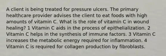 A client is being treated for pressure ulcers. The primary healthcare provider advises the client to eat foods with high amounts of vitamin C. What is the role of vitamin C in wound healing? 1 Vitamin C aids in the process of epithelialization. 2 Vitamin C helps in the synthesis of immune factors. 3 Vitamin C increases the metabolic energy required for inflammation. 4 Vitamin C is required for collagen production by fibroblasts.