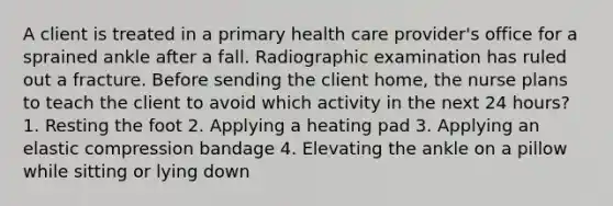 A client is treated in a primary health care provider's office for a sprained ankle after a fall. Radiographic examination has ruled out a fracture. Before sending the client home, the nurse plans to teach the client to avoid which activity in the next 24 hours? 1. Resting the foot 2. Applying a heating pad 3. Applying an elastic compression bandage 4. Elevating the ankle on a pillow while sitting or lying down