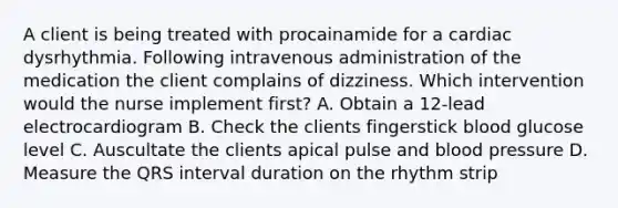 A client is being treated with procainamide for a cardiac dysrhythmia. Following intravenous administration of the medication the client complains of dizziness. Which intervention would the nurse implement first? A. Obtain a 12-lead electrocardiogram B. Check the clients fingerstick blood glucose level C. Auscultate the clients apical pulse and blood pressure D. Measure the QRS interval duration on the rhythm strip