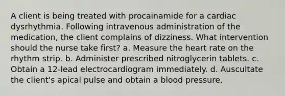 A client is being treated with procainamide for a cardiac dysrhythmia. Following intravenous administration of the medication, the client complains of dizziness. What intervention should the nurse take first? a. Measure the heart rate on the rhythm strip. b. Administer prescribed nitroglycerin tablets. c. Obtain a 12-lead electrocardiogram immediately. d. Auscultate the client's apical pulse and obtain a blood pressure.