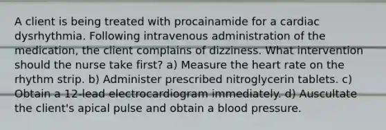 A client is being treated with procainamide for a cardiac dysrhythmia. Following intravenous administration of the medication, the client complains of dizziness. What intervention should the nurse take first? a) Measure the heart rate on the rhythm strip. b) Administer prescribed nitroglycerin tablets. c) Obtain a 12-lead electrocardiogram immediately. d) Auscultate the client's apical pulse and obtain a blood pressure.