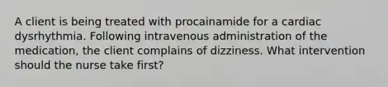 A client is being treated with procainamide for a cardiac dysrhythmia. Following intravenous administration of the medication, the client complains of dizziness. What intervention should the nurse take first?