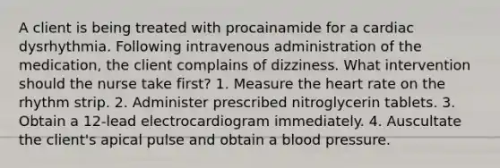 A client is being treated with procainamide for a cardiac dysrhythmia. Following intravenous administration of the medication, the client complains of dizziness. What intervention should the nurse take first? 1. Measure the heart rate on the rhythm strip. 2. Administer prescribed nitroglycerin tablets. 3. Obtain a 12-lead electrocardiogram immediately. 4. Auscultate the client's apical pulse and obtain a blood pressure.