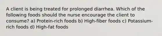 A client is being treated for prolonged diarrhea. Which of the following foods should the nurse encourage the client to consume? a) Protein-rich foods b) High-fiber foods c) Potassium-rich foods d) High-fat foods