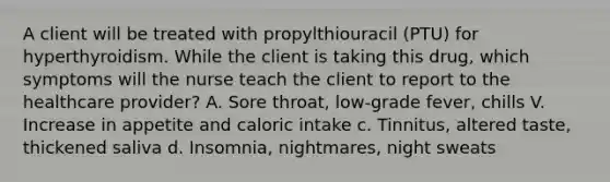 A client will be treated with propylthiouracil (PTU) for hyperthyroidism. While the client is taking this drug, which symptoms will the nurse teach the client to report to the healthcare provider? A. Sore throat, low-grade fever, chills V. Increase in appetite and caloric intake c. Tinnitus, altered taste, thickened saliva d. Insomnia, nightmares, night sweats