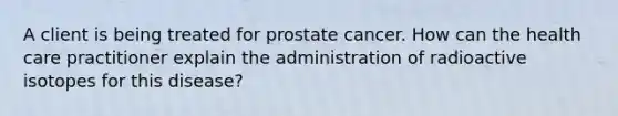 A client is being treated for prostate cancer. How can the health care practitioner explain the administration of radioactive isotopes for this disease?