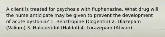 A client is treated for psychosis with fluphenazine. What drug will the nurse anticipate may be given to prevent the development of acute dystonia? 1. Benztropine (Cogentin) 2. Diazepam (Valium) 3. Haloperidol (Haldol) 4. Lorazepam (Ativan)