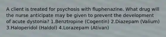 A client is treated for psychosis with fluphenazine. What drug will the nurse anticipate may be given to prevent the development of acute dystonia? 1.Benztropine (Cogentin) 2.Diazepam (Valium) 3.Haloperidol (Haldol) 4.Lorazepam (Ativan)