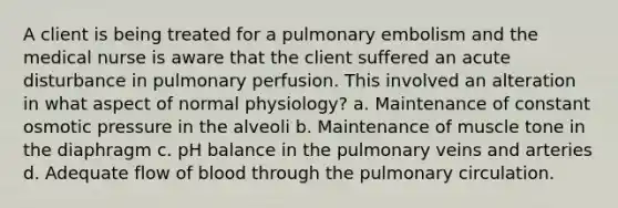 A client is being treated for a pulmonary embolism and the medical nurse is aware that the client suffered an acute disturbance in pulmonary perfusion. This involved an alteration in what aspect of normal physiology? a. Maintenance of constant osmotic pressure in the alveoli b. Maintenance of muscle tone in the diaphragm c. pH balance in the pulmonary veins and arteries d. Adequate flow of blood through the pulmonary circulation.