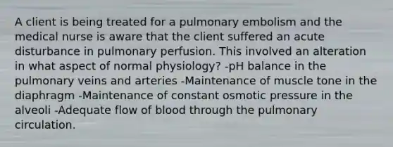 A client is being treated for a pulmonary embolism and the medical nurse is aware that the client suffered an acute disturbance in pulmonary perfusion. This involved an alteration in what aspect of normal physiology? -pH balance in the pulmonary veins and arteries -Maintenance of muscle tone in the diaphragm -Maintenance of constant osmotic pressure in the alveoli -Adequate flow of blood through the pulmonary circulation.