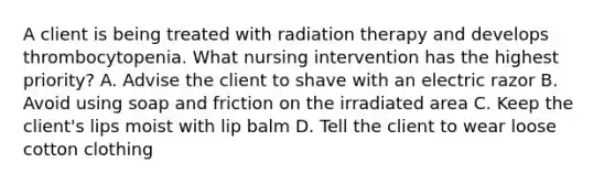 A client is being treated with radiation therapy and develops thrombocytopenia. What nursing intervention has the highest priority? A. Advise the client to shave with an electric razor B. Avoid using soap and friction on the irradiated area C. Keep the client's lips moist with lip balm D. Tell the client to wear loose cotton clothing