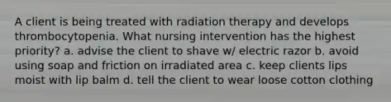 A client is being treated with radiation therapy and develops thrombocytopenia. What nursing intervention has the highest priority? a. advise the client to shave w/ electric razor b. avoid using soap and friction on irradiated area c. keep clients lips moist with lip balm d. tell the client to wear loose cotton clothing