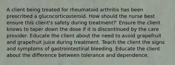 A client being treated for rheumatoid arthritis has been prescribed a glucocorticosteroid. How should the nurse best ensure this client's safety during treatment?' Ensure the client knows to taper down the dose if it is discontinued by the care provider. Educate the client about the need to avoid grapefruit and grapefruit juice during treatment. Teach the client the signs and symptoms of gastrointestinal bleeding. Educate the client about the difference between tolerance and dependence.