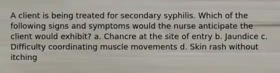 A client is being treated for secondary syphilis. Which of the following signs and symptoms would the nurse anticipate the client would exhibit? a. Chancre at the site of entry b. Jaundice c. Difficulty coordinating muscle movements d. Skin rash without itching