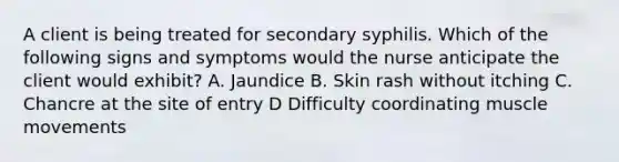 A client is being treated for secondary syphilis. Which of the following signs and symptoms would the nurse anticipate the client would exhibit? A. Jaundice B. Skin rash without itching C. Chancre at the site of entry D Difficulty coordinating muscle movements