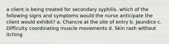 a client is being treated for secondary syphilis. which of the following signs and symptoms would the nurse anticipate the client would exhibit? a. Chancre at the site of entry b. Jaundice c. Difficulty coordinating muscle movements d. Skin rash without itching