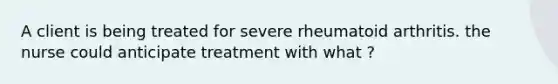 A client is being treated for severe rheumatoid arthritis. the nurse could anticipate treatment with what ?