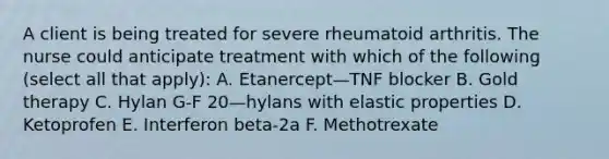 A client is being treated for severe rheumatoid arthritis. The nurse could anticipate treatment with which of the following (select all that apply): A. Etanercept—TNF blocker B. Gold therapy C. Hylan G-F 20—hylans with elastic properties D. Ketoprofen E. Interferon beta-2a F. Methotrexate