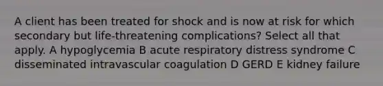 A client has been treated for shock and is now at risk for which secondary but life-threatening complications? Select all that apply. A hypoglycemia B acute respiratory distress syndrome C disseminated intravascular coagulation D GERD E kidney failure