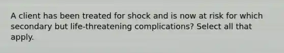 A client has been treated for shock and is now at risk for which secondary but life-threatening complications? Select all that apply.