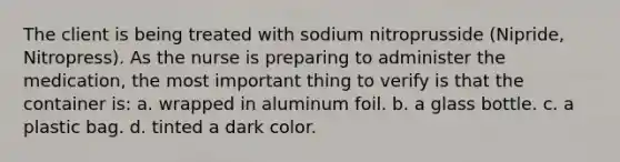 The client is being treated with sodium nitroprusside (Nipride, Nitropress). As the nurse is preparing to administer the medication, the most important thing to verify is that the container is: a. wrapped in aluminum foil. b. a glass bottle. c. a plastic bag. d. tinted a dark color.