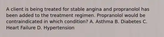 A client is being treated for stable angina and propranolol has been added to the treatment regimen. Propranolol would be contraindicated in which condition? A. Asthma B. Diabetes C. <a href='https://www.questionai.com/knowledge/kSfZ7K0QMT-heart-failure' class='anchor-knowledge'>heart failure</a> D. Hypertension