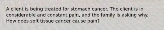 A client is being treated for stomach cancer. The client is in considerable and constant pain, and the family is asking why. How does soft tissue cancer cause pain?