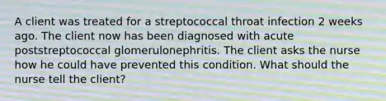 A client was treated for a streptococcal throat infection 2 weeks ago. The client now has been diagnosed with acute poststreptococcal glomerulonephritis. The client asks the nurse how he could have prevented this condition. What should the nurse tell the client?