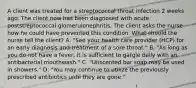 A client was treated for a streptococcal throat infection 2 weeks ago. The client now has been diagnosed with acute poststreptococcal glomerulonephritis. The client asks the nurse how he could have prevented this condition. What should the nurse tell the client? A. "See your health care provider (HCP) for an early diagnosis and treatment of a sore throat." B. "As long as you do not have a fever, it is sufficient to gargle daily with an antibacterial mouthwash." C. "Unscented bar soap may be used in showers." D. "You may continue to utilize the previously prescribed antibiotics until they are gone."