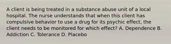 A client is being treated in a substance abuse unit of a local hospital. The nurse understands that when this client has compulsive behavior to use a drug for its psychic effect, the client needs to be monitored for which effect? A. Dependence B. Addiction C. Tolerance D. Placebo