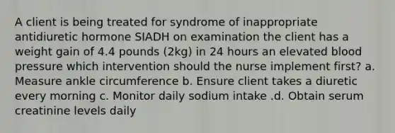 A client is being treated for syndrome of inappropriate antidiuretic hormone SIADH on examination the client has a weight gain of 4.4 pounds (2kg) in 24 hours an elevated blood pressure which intervention should the nurse implement first? a. Measure ankle circumference b. Ensure client takes a diuretic every morning c. Monitor daily sodium intake .d. Obtain serum creatinine levels daily